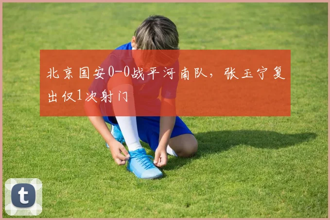 北京国安0-0战平河南队,张玉宁复出仅1次射门