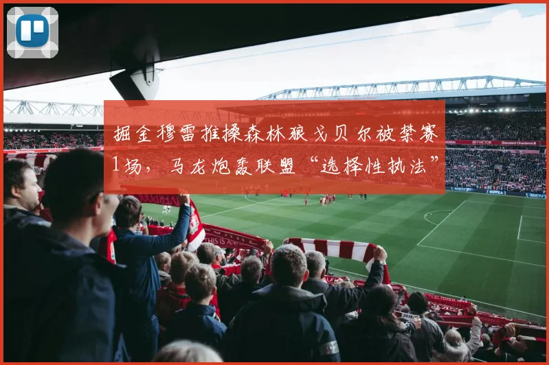 掘金穆雷推搡森林狼戈贝尔被禁赛1场,马龙炮轰联盟“选择性执法”