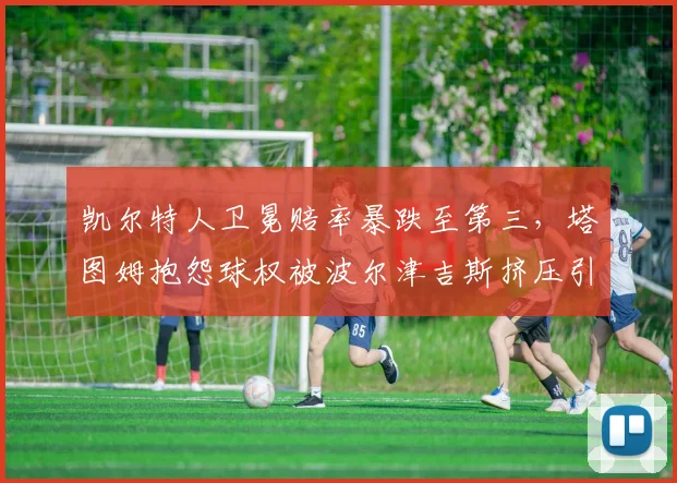 凯尔特人卫冕赔率暴跌至第三，塔图姆抱怨球权被波尔津吉斯挤压引内讧传闻