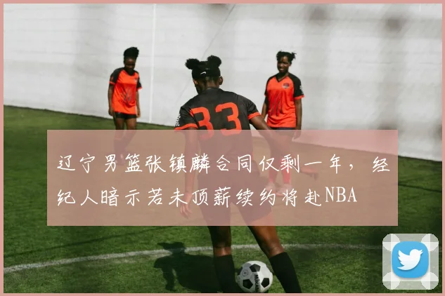 辽宁男篮张镇麟合同仅剩一年,经纪人暗示若未顶薪续约将赴NBA
